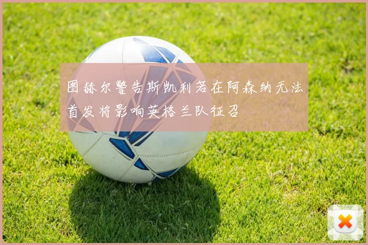 图赫尔警告斯凯利若在阿森纳无法首发将影响英格兰队征召