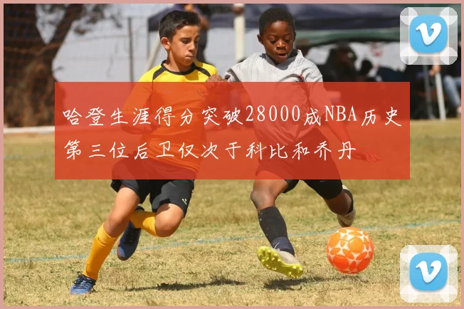 哈登生涯得分突破28000成NBA历史第三位后卫仅次于科比和乔丹