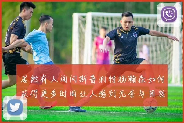 居然有人询问斯普利特杨瀚森如何获得更多时间让人感到无奈与困惑