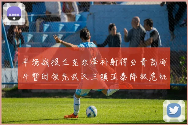 半场战报兰克尔泽补射得分青岛海牛暂时领先武汉三镇亚泰降级危机加剧