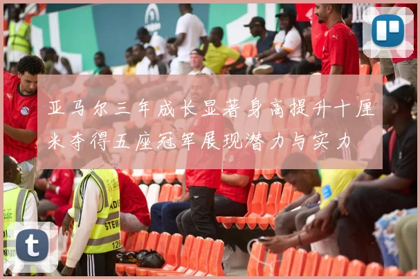 亚马尔三年成长显著身高提升十厘米夺得五座冠军展现潜力与实力