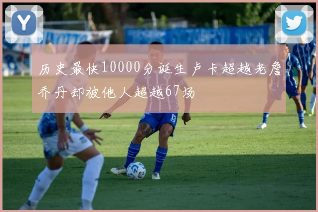 历史最快10000分诞生卢卡超越老詹乔丹却被他人超越67场