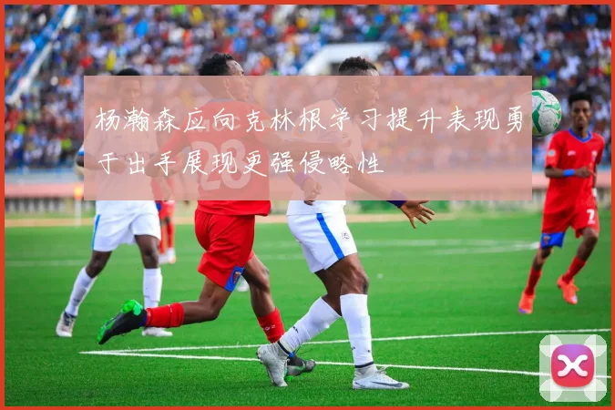 杨瀚森应向克林根学习提升表现勇于出手展现更强侵略性