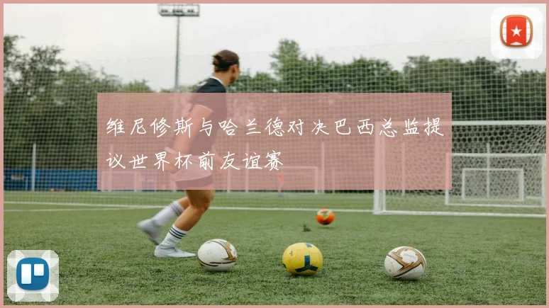 维尼修斯与哈兰德对决巴西总监提议世界杯前友谊赛