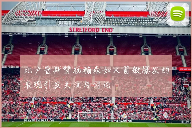 比卢普斯赞杨瀚森如火箭般爆发的表现引发关注与讨论