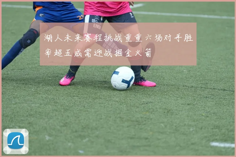 湖人未来赛程挑战重重六场对手胜率超五成需迎战掘金火箭