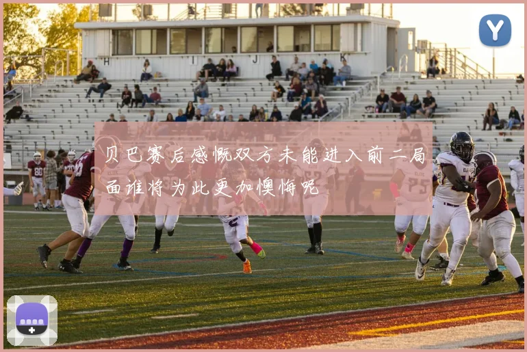 贝巴赛后感慨双方未能进入前二局面谁将为此更加懊悔呢