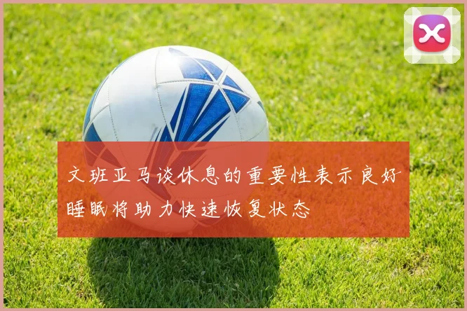 文班亚马谈休息的重要性表示良好睡眠将助力快速恢复状态