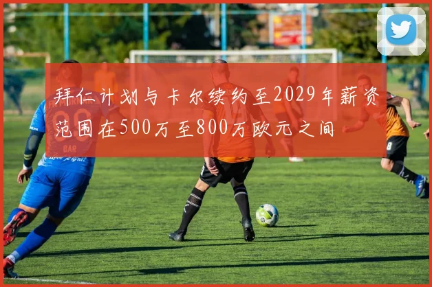 拜仁计划与卡尔续约至2029年薪资范围在500万至800万欧元之间