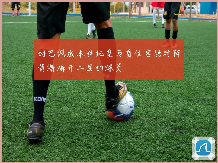 姆巴佩成本世纪皇马首位客场对阵黄潜梅开二度的球员