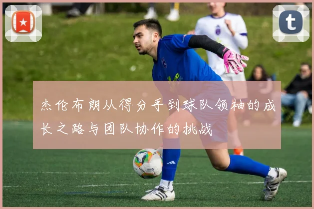 杰伦布朗从得分手到球队领袖的成长之路与团队协作的挑战