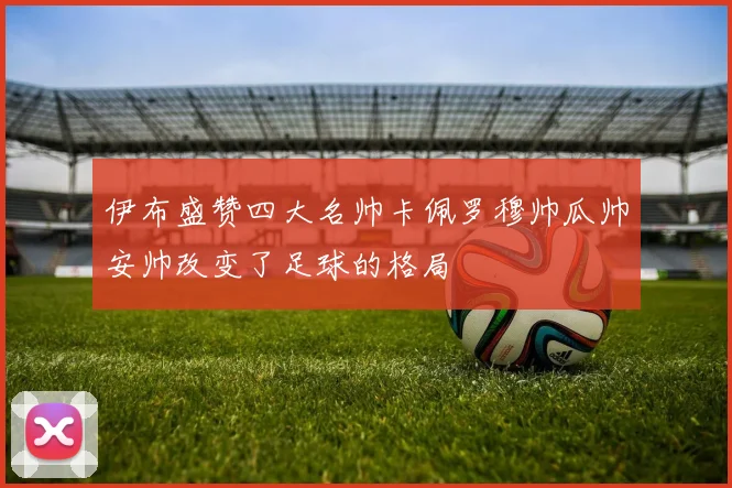 伊布盛赞四大名帅卡佩罗穆帅瓜帅安帅改变了足球的格局