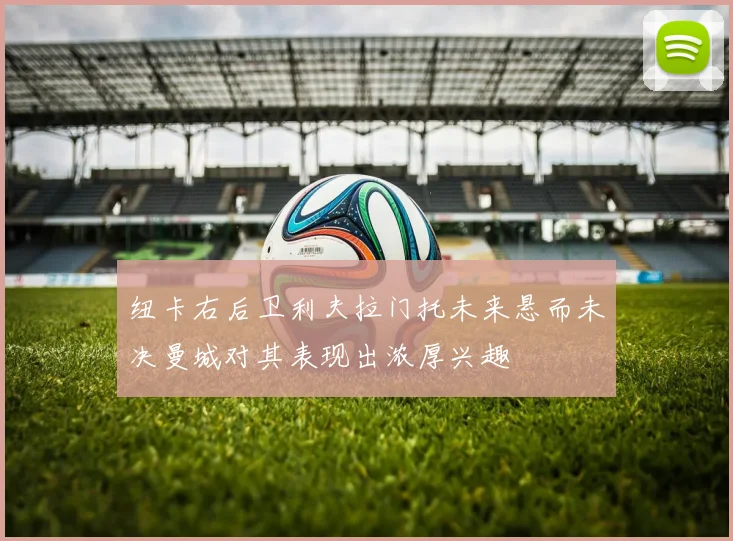 纽卡右后卫利夫拉门托未来悬而未决曼城对其表现出浓厚兴趣