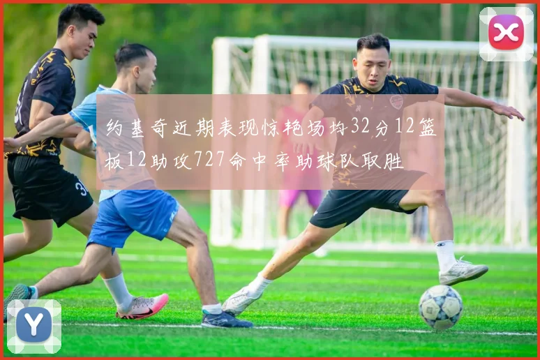 约基奇近期表现惊艳场均32分12篮板12助攻727命中率助球队取胜