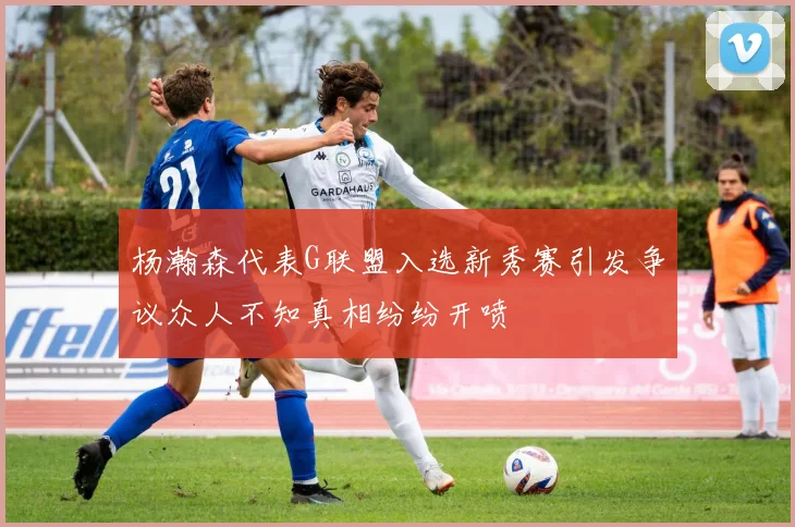 杨瀚森代表G联盟入选新秀赛引发争议众人不知真相纷纷开喷