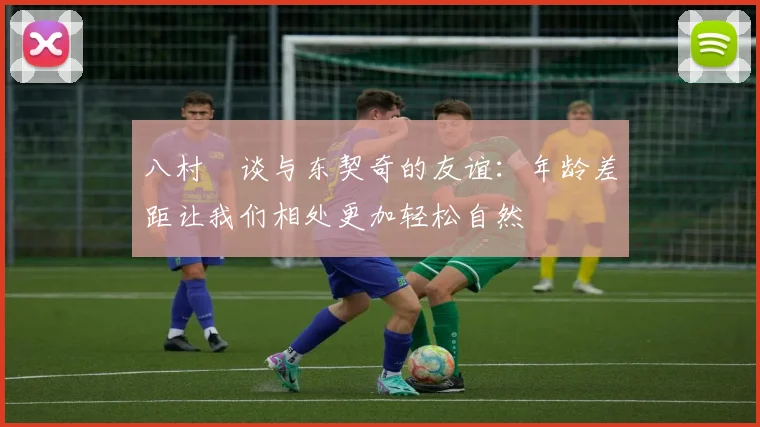 八村塁谈与东契奇的友谊：年龄差距让我们相处更加轻松自然