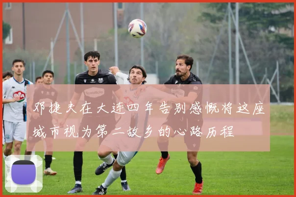 邓捷夫在大连四年告别感慨将这座城市视为第二故乡的心路历程