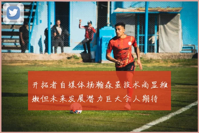 开拓者自媒体杨瀚森虽技术尚显稚嫩但未来发展潜力巨大令人期待