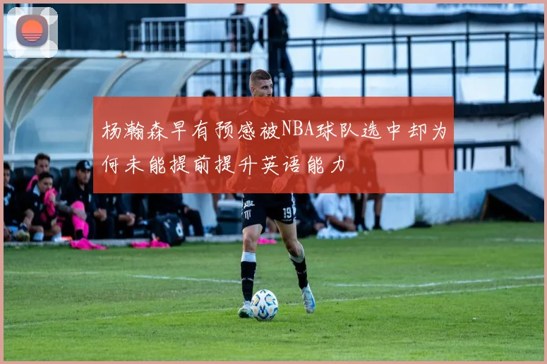 杨瀚森早有预感被NBA球队选中却为何未能提前提升英语能力