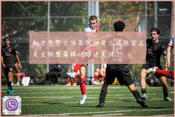 凯尔登赞主场氛围神奇三连胜背后是全联盟最棒的球迷支持