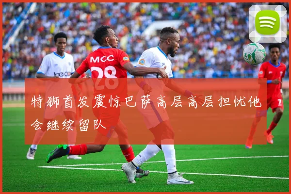 特狮首发震惊巴萨高层高层担忧他会继续留队