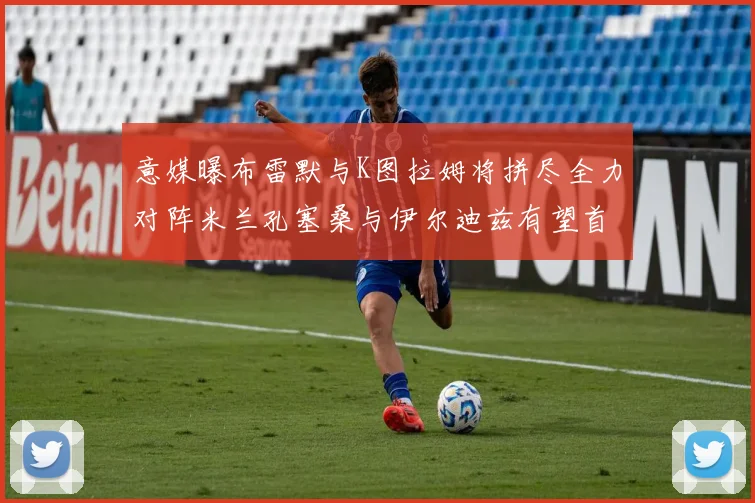 意媒曝布雷默与K图拉姆将拼尽全力对阵米兰孔塞桑与伊尔迪兹有望首发出战