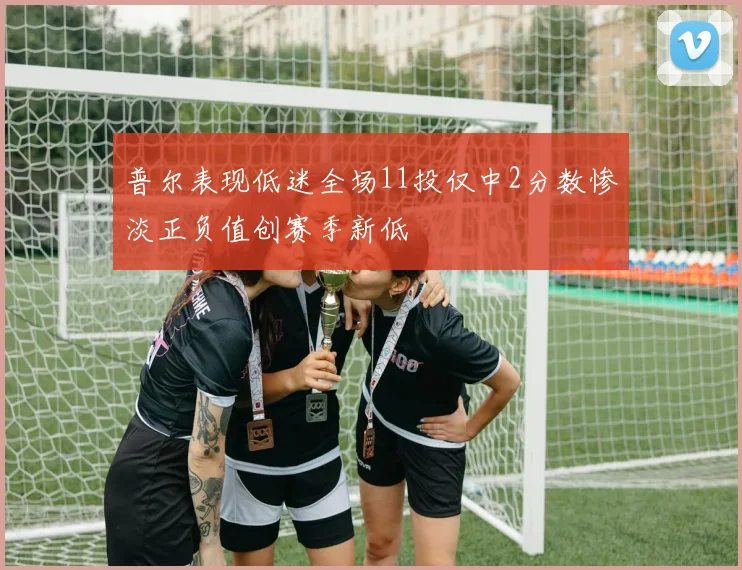 普尔表现低迷全场11投仅中2分数惨淡正负值创赛季新低