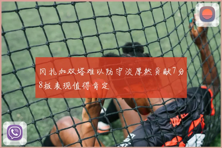 冈扎加双塔难以防守淡厚然贡献7分8板表现值得肯定