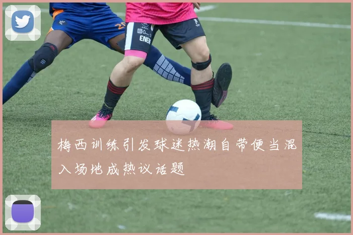 梅西训练引发球迷热潮自带便当混入场地成热议话题