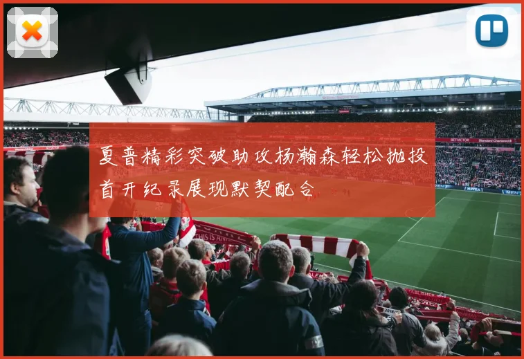 夏普精彩突破助攻杨瀚森轻松抛投首开纪录展现默契配合