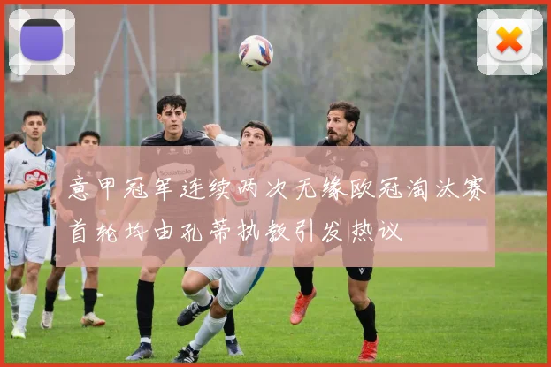 意甲冠军连续两次无缘欧冠淘汰赛首轮均由孔蒂执教引发热议