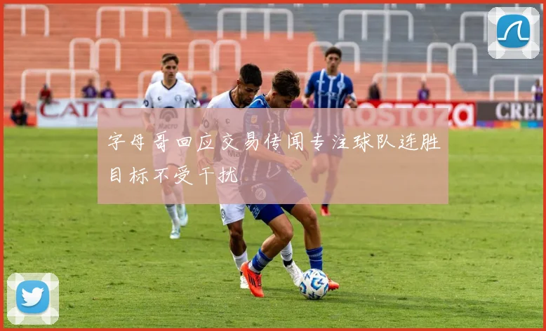 字母哥回应交易传闻专注球队连胜目标不受干扰