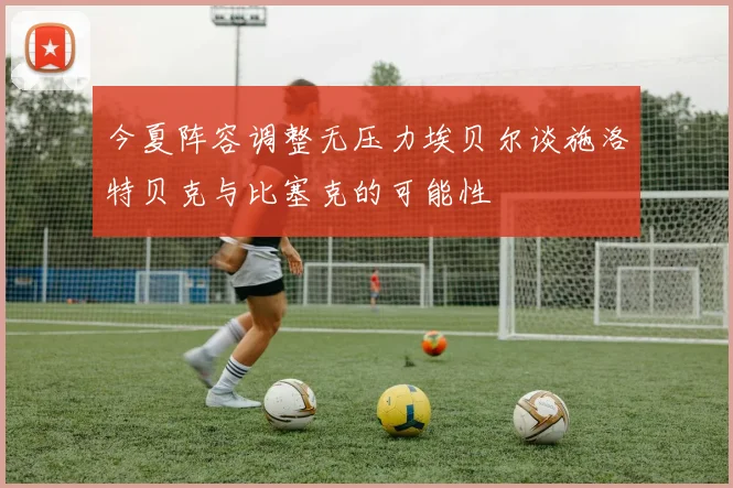 今夏阵容调整无压力埃贝尔谈施洛特贝克与比塞克的可能性