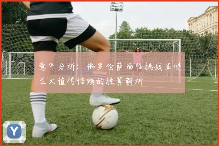 意甲分析：佛罗伦萨面临挑战亚特兰大值得信赖的胜算解析
