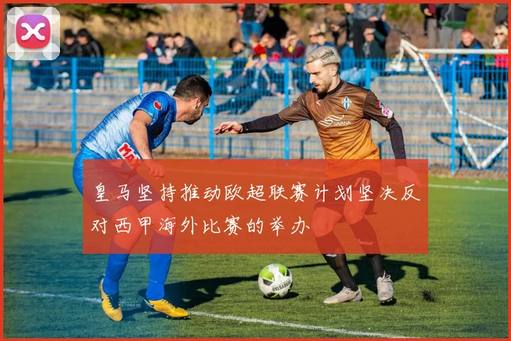 皇马坚持推动欧超联赛计划坚决反对西甲海外比赛的举办