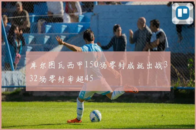 库尔图瓦西甲150场零封成就出战332场零封率超45