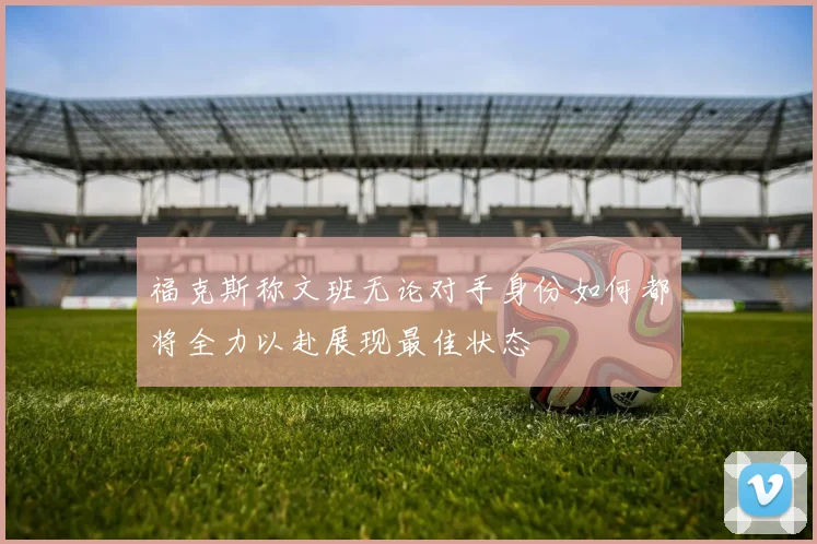 福克斯称文班无论对手身份如何都将全力以赴展现最佳状态