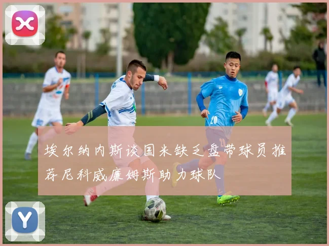 埃尔纳内斯谈国米缺乏盘带球员推荐尼科威廉姆斯助力球队