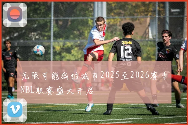 无限可能我的城市2025至2026赛季NBL联赛盛大开启