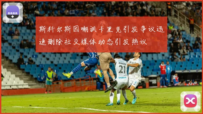 斯科尔斯因嘲讽卡里克引发争议迅速删除社交媒体动态引发热议