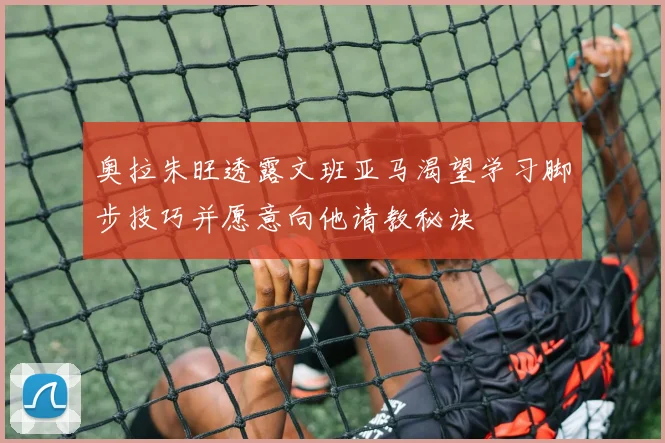 奥拉朱旺透露文班亚马渴望学习脚步技巧并愿意向他请教秘诀