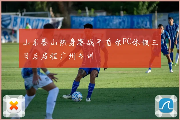 山东泰山热身赛战平首尔FC休假三日后启程广州冬训