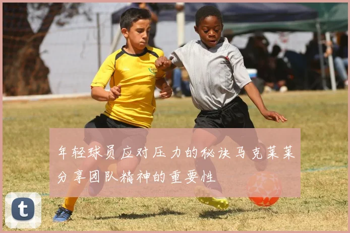 年轻球员应对压力的秘诀马克莱莱分享团队精神的重要性