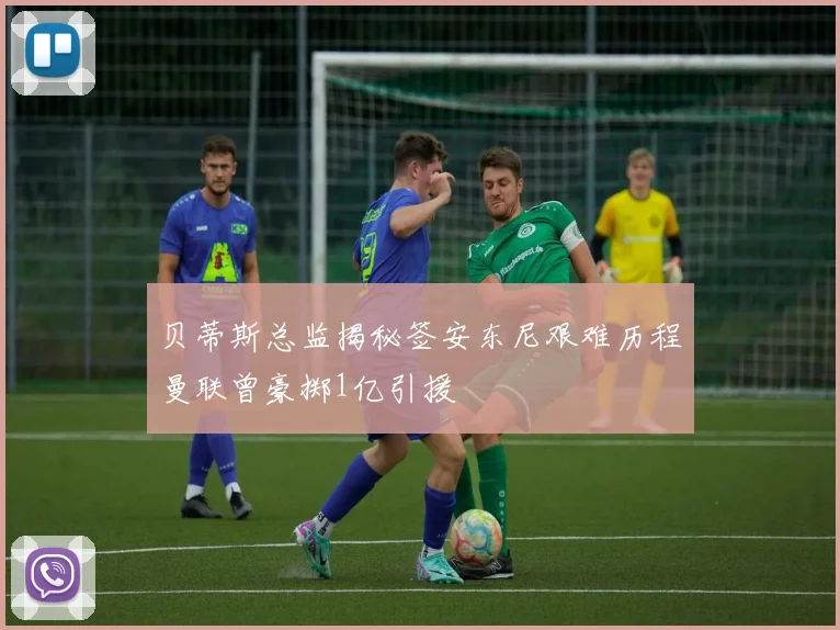 贝蒂斯总监揭秘签安东尼艰难历程曼联曾豪掷1亿引援