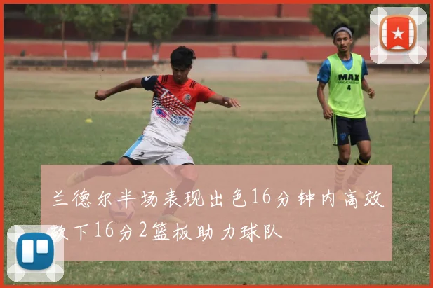 兰德尔半场表现出色16分钟内高效砍下16分2篮板助力球队