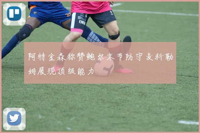 阿特金森称赞鲍尔末节防守麦科勒姆展现顶级能力