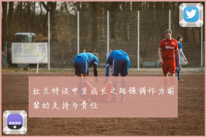 杜兰特谈申京成长之路强调作为前辈的支持与责任